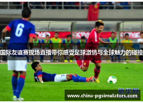 国际友谊赛现场直播带你感受足球激情与全球魅力的碰撞