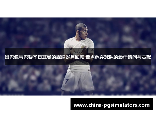 姆巴佩与巴黎圣日耳曼的辉煌岁月回顾 盘点他在球队的最佳瞬间与贡献