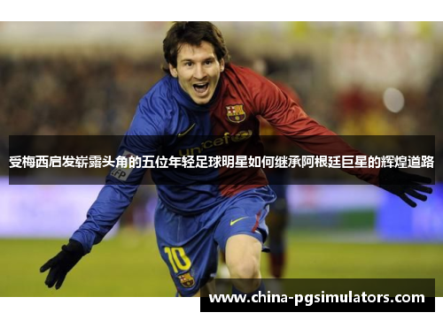 受梅西启发崭露头角的五位年轻足球明星如何继承阿根廷巨星的辉煌道路