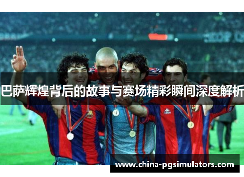 巴萨辉煌背后的故事与赛场精彩瞬间深度解析