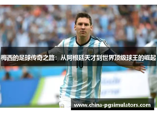 梅西的足球传奇之路：从阿根廷天才到世界顶级球王的崛起