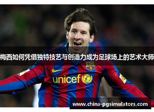 梅西如何凭借独特技艺与创造力成为足球场上的艺术大师