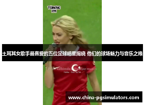 土耳其女歌手最喜爱的五位足球明星揭晓 他们的球场魅力与音乐之缘