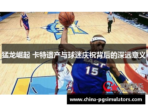 猛龙崛起 卡特遗产与球迷庆祝背后的深远意义