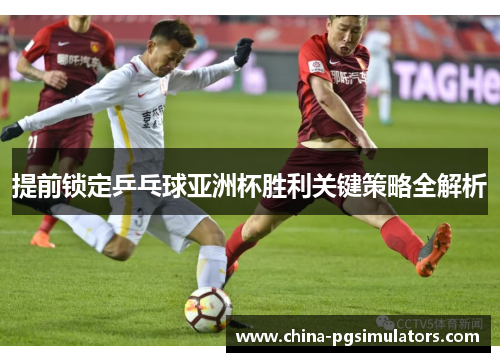 提前锁定乒乓球亚洲杯胜利关键策略全解析