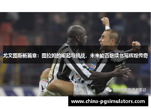 尤文图斯新篇章：图拉姆的崛起与挑战，未来能否继续书写辉煌传奇