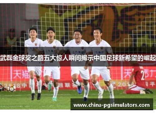 武磊金球奖之路五大惊人瞬间揭示中国足球新希望的崛起