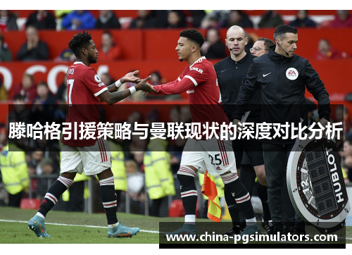 滕哈格引援策略与曼联现状的深度对比分析