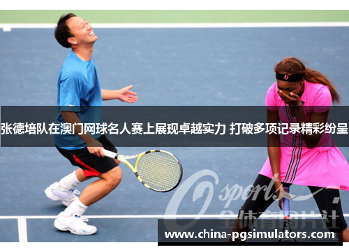 张德培队在澳门网球名人赛上展现卓越实力 打破多项记录精彩纷呈