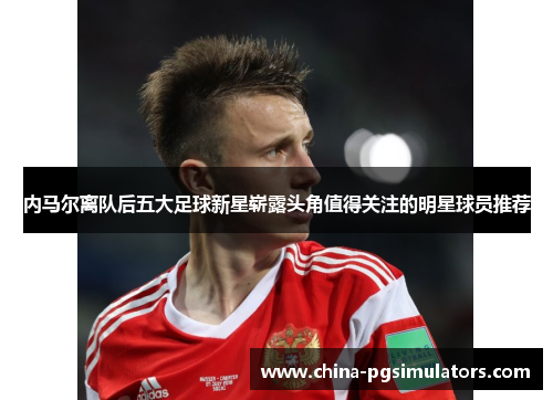 内马尔离队后五大足球新星崭露头角值得关注的明星球员推荐
