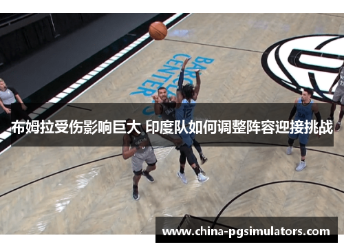 布姆拉受伤影响巨大 印度队如何调整阵容迎接挑战