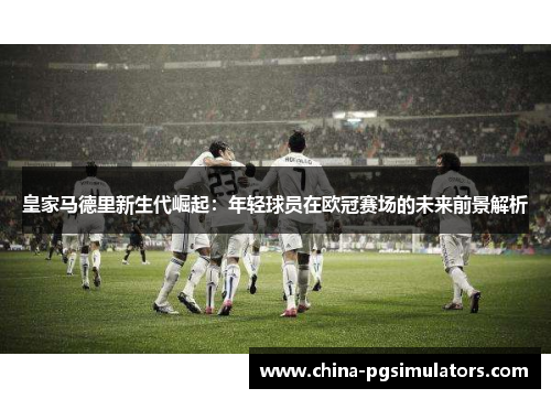 皇家马德里新生代崛起：年轻球员在欧冠赛场的未来前景解析