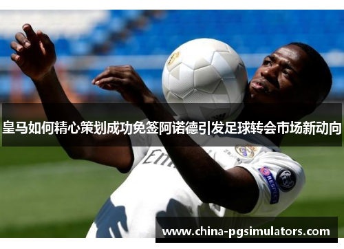 皇马如何精心策划成功免签阿诺德引发足球转会市场新动向