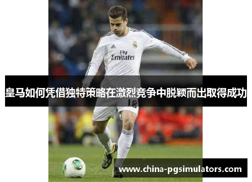 皇马如何凭借独特策略在激烈竞争中脱颖而出取得成功