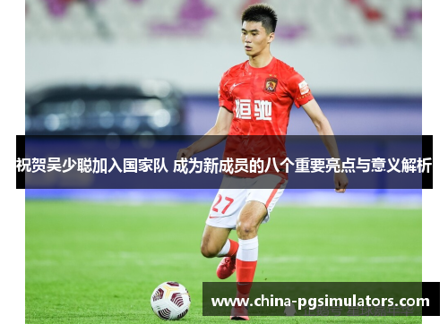 祝贺吴少聪加入国家队 成为新成员的八个重要亮点与意义解析