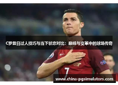C罗昔日过人技巧与当下状态对比：巅峰与变革中的球场传奇