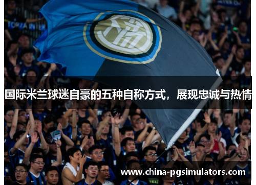 国际米兰球迷自豪的五种自称方式，展现忠诚与热情