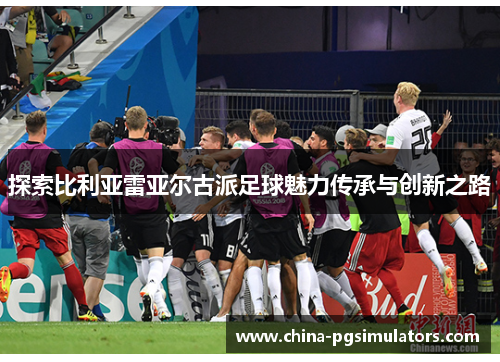 探索比利亚雷亚尔古派足球魅力传承与创新之路