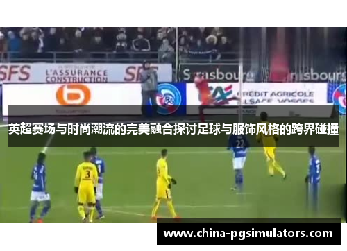英超赛场与时尚潮流的完美融合探讨足球与服饰风格的跨界碰撞