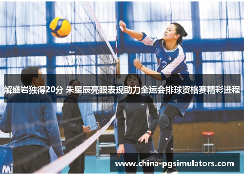 解盛岩独得20分 朱星辰亮眼表现助力全运会排球资格赛精彩进程