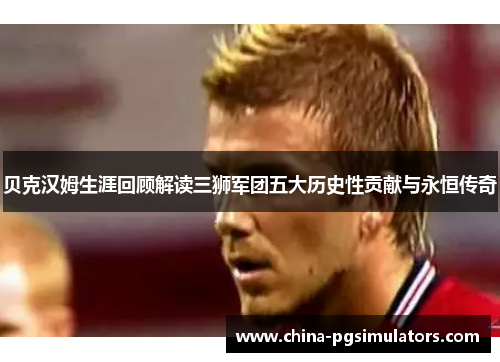 贝克汉姆生涯回顾解读三狮军团五大历史性贡献与永恒传奇