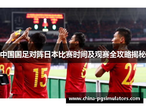 中国国足对阵日本比赛时间及观赛全攻略揭秘 中国国足对阵日本比赛时间及观赛全攻略揭秘