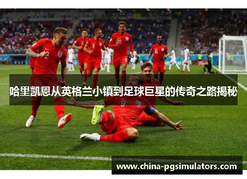 哈里凯恩从英格兰小镇到足球巨星的传奇之路揭秘 哈里凯恩从英格兰小镇到足球巨星的传奇之路揭秘