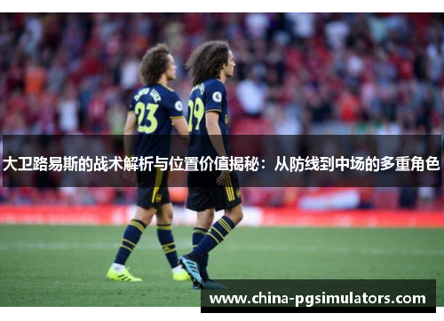 大卫路易斯的战术解析与位置价值揭秘：从防线到中场的多重角色