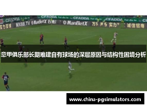 意甲俱乐部长期难建自有球场的深层原因与结构性困境分析 意甲俱乐部长期难建自有球场的深层原因与结构性困境分析