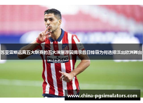 苏亚雷斯远离五大联赛的五大深层原因揭示昔日锋霸为何选择淡出欧洲舞台 苏亚雷斯远离五大联赛的五大深层原因揭示昔日锋霸为何选择淡出欧洲舞台