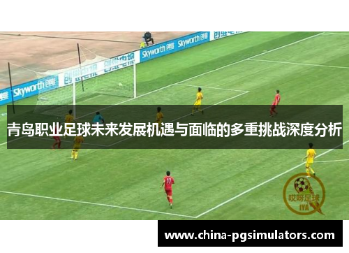 青岛职业足球未来发展机遇与面临的多重挑战深度分析