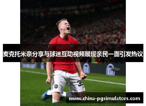 麦克托米奈分享与球迷互动视频展现亲民一面引发热议 麦克托米奈分享与球迷互动视频展现亲民一面引发热议