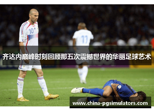 齐达内巅峰时刻回顾那五次震撼世界的华丽足球艺术