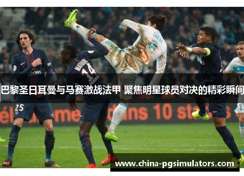 巴黎圣日耳曼与马赛激战法甲 聚焦明星球员对决的精彩瞬间