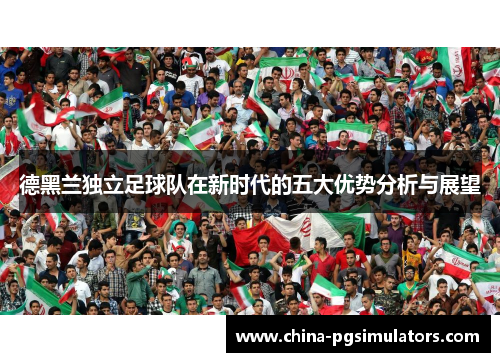 德黑兰独立足球队在新时代的五大优势分析与展望 德黑兰独立足球队在新时代的五大优势分析与展望