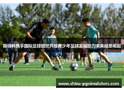 斯特林携手国际足球组织共推青少年足球发展助力未来明星崛起