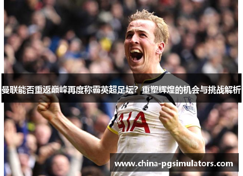 曼联能否重返巅峰再度称霸英超足坛？重塑辉煌的机会与挑战解析