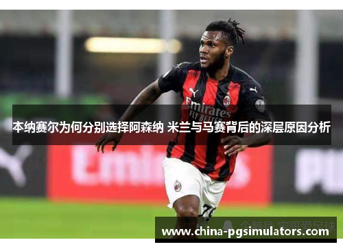 本纳赛尔为何分别选择阿森纳 米兰与马赛背后的深层原因分析