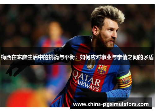 梅西在家庭生活中的挑战与平衡：如何应对事业与亲情之间的矛盾