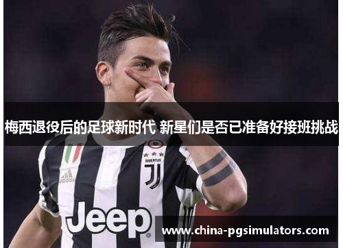 梅西退役后的足球新时代 新星们是否已准备好接班挑战
