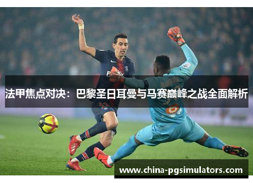 法甲焦点对决：巴黎圣日耳曼与马赛巅峰之战全面解析