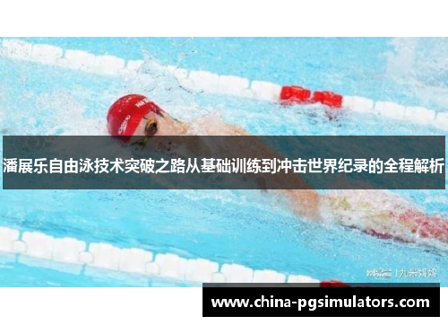 潘展乐自由泳技术突破之路从基础训练到冲击世界纪录的全程解析