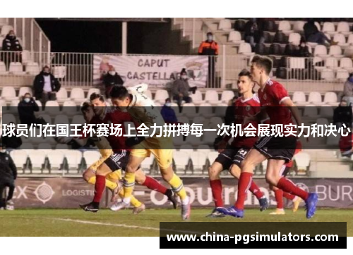 球员们在国王杯赛场上全力拼搏每一次机会展现实力和决心