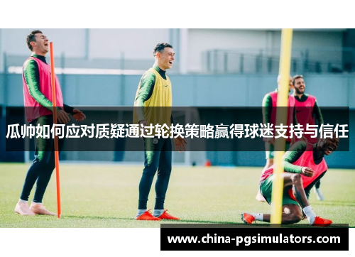 瓜帅如何应对质疑通过轮换策略赢得球迷支持与信任